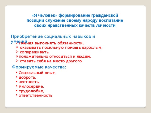 «Я человек» формирование гражданской позиции служение своему народу воспитание своих нравственных качеств личности Приобретение социальных навыков и умений Умения выполнять обязанности,  оказывать посильную помощь взрослым,  сопереживать, положительно относиться к людям,  ставить себя на место другого Формируемые качества:  Социальный опыт,  доброта,  честность,  милосердие,  трудолюбие,  ответственность 