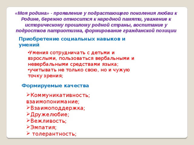 «Моя родина» - проявление у подрастающего поколения любви к Родине, бережно относится к народной памяти, уважение к историческому прошлому родной страны, воспитание у подростков патриотизма, формирование гражданской позиции Приобретение социальных навыков и умений Умения сотрудничать с детьми и взрослыми, пользоваться вербальными и невербальными средствами языка; учитывать не только свою, но и чужую точку зрения; Формируемые качества Коммуникативность; взаимопонимание; Взаимоподдержка; Дружелюбие; Вежливость; Эмпатия;  толерантность; 