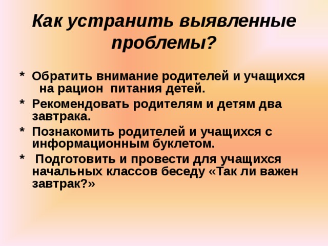 Как устранить выявленные проблемы? * Обратить внимание родителей и учащихся на рацион питания детей. * Рекомендовать родителям и детям два завтрака. * Познакомить родителей и учащихся с информационным буклетом. * Подготовить и провести для учащихся начальных классов беседу «Так ли важен завтрак?» 