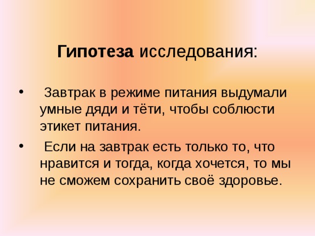    Гипотеза исследования:    Завтрак в режиме питания выдумали умные дяди и тёти, чтобы соблюсти этикет питания.  Если на завтрак есть только то, что нравится и тогда, когда хочется, то мы не сможем сохранить своё здоровье. 