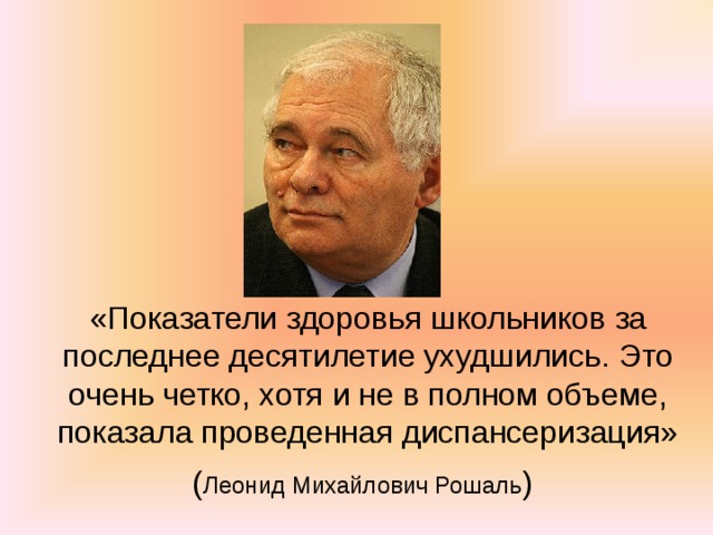«Показатели здоровья школьников за последнее десятилетие ухудшились. Это очень четко, хотя и не в полном объеме, показала проведенная диспансеризация»  ( Леонид Михайлович Рошаль )  