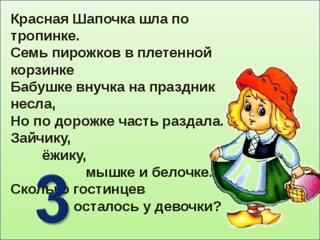 Красная Шапочка шла по тропинке. Семь пирожков в плетенной корзинке Бабушке внучка на праздник несла, Но по дорожке часть раздала. Зайчику,  ёжику,  мышке и белочке. Сколько гостинцев  осталось у девочки?   