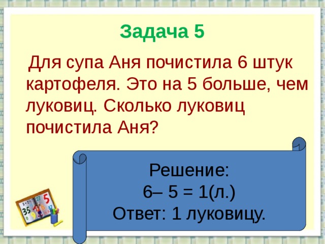 Задача 5  Для супа Аня почистила 6 штук картофеля. Это на 5 больше, чем луковиц. Сколько луковиц почистила Аня? Решение: 6– 5 = 1(л.) Ответ: 1 луковицу.  
