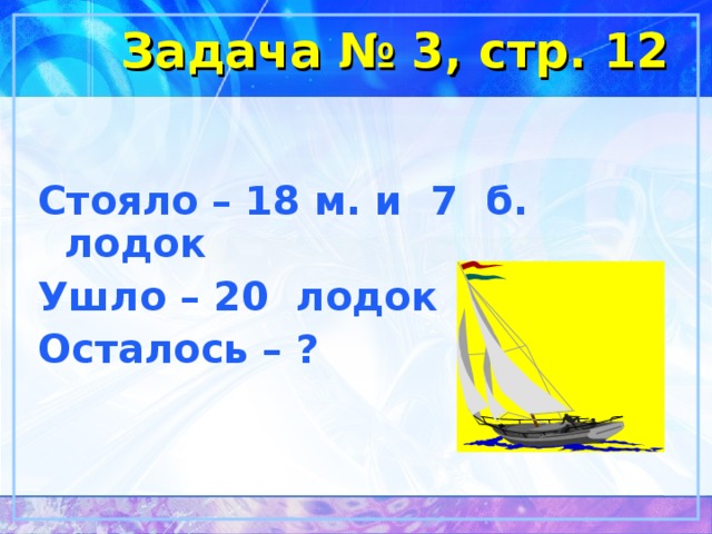 Задача № 3, стр. 12 Стояло – 18 м. и 7 б. лодок Ушло – 20 лодок Осталось – ? 