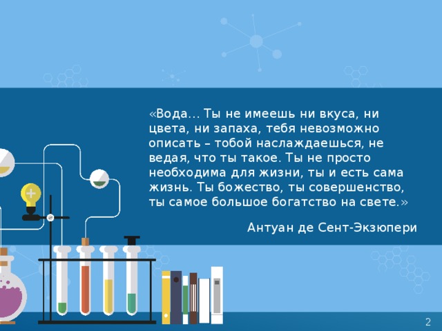 «Вода… Ты не имеешь ни вкуса, ни цвета, ни запаха, тебя невозможно описать – тобой наслаждаешься, не ведая, что ты такое. Ты не просто необходима для жизни, ты и есть сама жизнь. Ты божество, ты совершенство, ты самое большое богатство на свете.» Антуан де Сент-Экзюпери 
