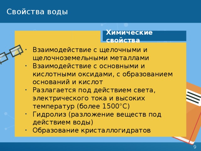 Свойства воды Химические свойства Взаимодействие с щелочными и щелочноземельными металлами Взаимодействие с основными и кислотными оксидами, с образованием оснований и кислот Разлагается под действием света, электрического тока и высоких температур (более 1500°С) Гидролиз (разложение веществ под действием воды) Образование кристаллогидратов 