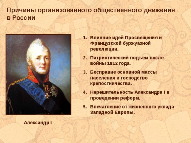 Причины организованного общественного движения в России Влияние идей Просвещения и Французской буржуазной революции. Патриотический подъем после войны 1812 года. Бесправие основной массы населения и господство крепостничества. Нерешительность Александра I в проведении реформ. Впечатление от жизненного уклада Западной Европы.  Александр I 