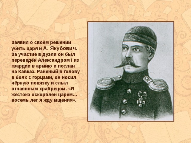 Заявил о своём решении убить царя и А. Якубович . За участие в дуэли он был переведён Александром I из гвардии в армию и послан на Кавказ. Раненый в голову в боях с горцами, он носил чёрную повязку и слыл отчаянным храбрецом. «Я жестоко оскорблён царём… восемь лет я жду мщения». 