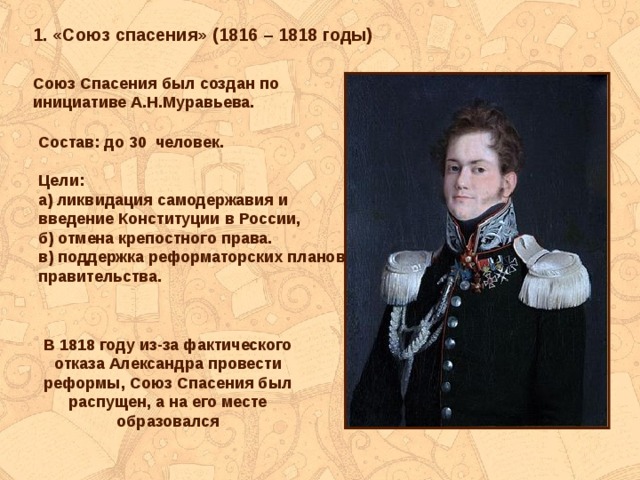 1. «Союз спасения» (1816 – 1818 годы) Союз Спасения был создан по инициативе А.Н.Муравьева. Состав: до 30 человек.  Цели: а) ликвидация самодержавия и введение Конституции в России, б) отмена крепостного права. в) поддержка реформаторских планов правительства. В 1818 году из-за фактического отказа Александра провести реформы, Союз Спасения был распущен, а на его месте образовался 
