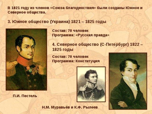 В 1821 году из членов «Союза благоденствия» были созданы Южное и Северное общества.  3. Южное общество (Украина) 1821 – 1825 годы Состав: 70 человек Программа: «Русская правда»  4. Северное общество (С-Петербург) 1822 – 1825 годы Состав: 70 человек Программа: Конституция П.И. Пестель Н.М. Муравьёв и К.Ф. Рылеев 