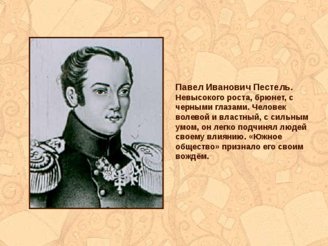 Павел Иванович Пестель . Невысокого роста, брюнет, с черными глазами. Человек волевой и властный, с сильным умом, он легко подчинял людей своему влиянию. «Южное общество» признало его своим вождём. 