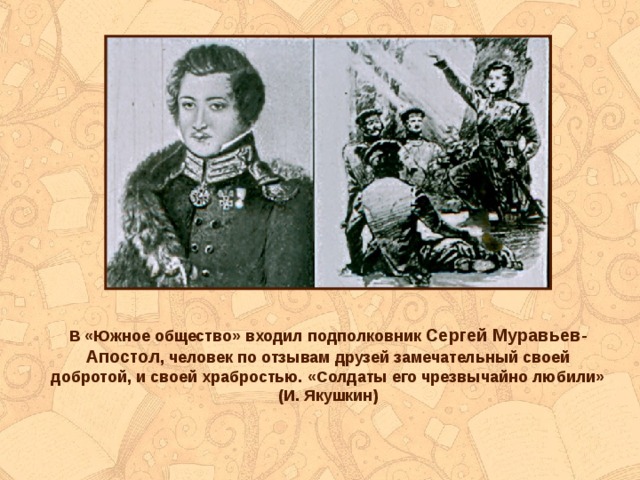 В «Южное общество» входил подполковник Сергей Муравьев-Апостол , человек по отзывам друзей замечательный своей добротой, и своей храбростью. «Солдаты его чрезвычайно любили» (И. Якушкин) 