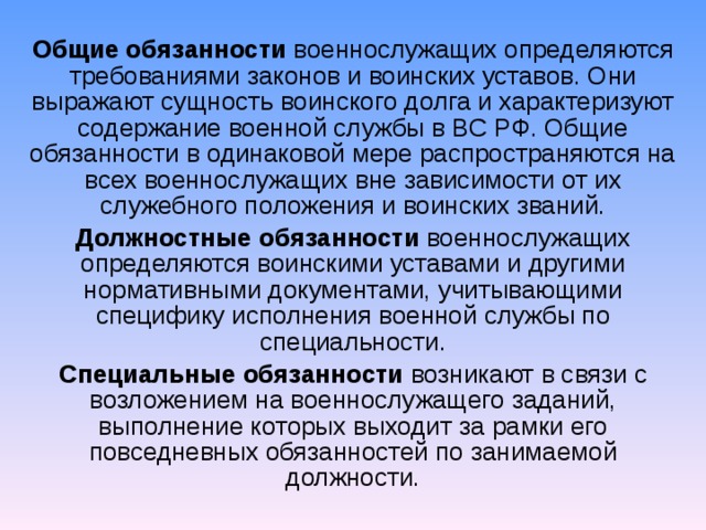 Общие обязанности  военнослужащих определяются требованиями законов и воинских уставов. Они выражают сущность воинского долга и характеризуют содержание военной службы в ВС РФ. Общие обязанности в одинаковой мере распространяются на всех военнослужащих вне зависимости от их служебного положения и воинских званий. Должностные обязанности  военнослужащих определяются воинскими уставами и другими нормативными документами, учитывающими специфику исполнения военной службы по специальности. Специальные обязанности  возникают в связи с возложением на военнослужащего заданий, выполнение которых выходит за рамки его повседневных обязанностей по занимаемой должности.  