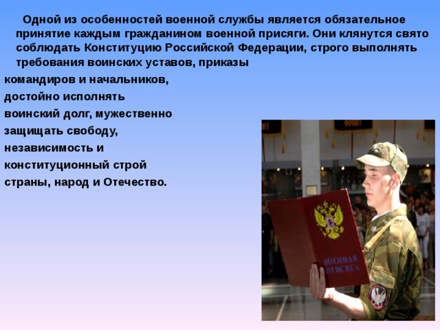  Одной из особенностей военной службы является обязательное принятие каждым гражданином военной присяги. Они клянутся свято соблюдать Конституцию Российской Федерации, строго выполнять требования воинских уставов, приказы командиров и начальников, достойно исполнять воинский долг, мужественно защищать свободу, независимость и конституционный строй страны, народ и Отечество.  