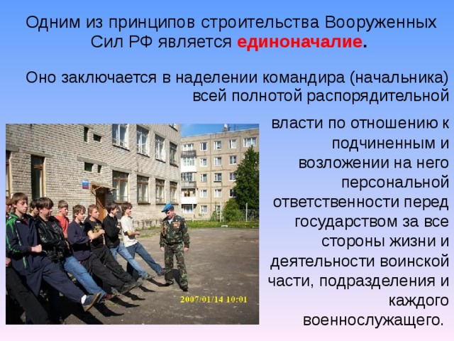 Одним из принципов строительства Вооруженных Сил РФ является  единоначалие . Оно заключается в наделении командира (начальника) всей полнотой распорядительной власти по отношению к подчиненным и возложении на него персональной ответственности перед государством за все стороны жизни и деятельности воинской части, подразделения и каждого военнослужащего.  