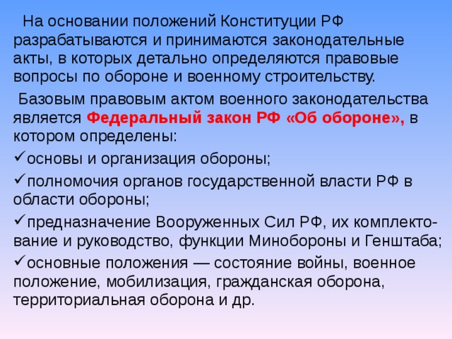  На основании положений Конституции РФ разрабатываются и принимаются законодательные акты, в которых детально определяются правовые вопросы по обороне и военному строительству.  Базовым правовым актом военного законодательства является Федеральный закон РФ «Об обороне», в котором определены: основы и организация обороны; полномочия органов государственной власти РФ в области обороны; предназначение Вооруженных Сил РФ, их комплекто-вание и руководство, функции Минобороны и Генштаба; основные положения — состояние войны, военное положение, мобилизация, гражданская оборона, территориальная оборона и др.   