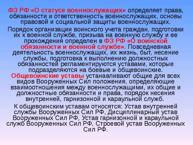 ФЗ РФ «О статусе военнослужащих» определяет права, обязанности и ответственность военнослужащих, основы правовой и социальной защиты военнослужащих. Порядок организации воинского учета граждан, подготовки их к военной службе, призыва на военную службу и ее прохождения определен в ФЗ РФ «О воинской обязанности и военной службе». Повседневная деятельность военнослужащих, их жизнь, быт, несение службы, подготовка к выполнению должностных обязанностей регламентируются уставами, которые подразделяются на боевые и общевоинские. Общевоинские уставы  устанавливают общие для всех видов Вооруженных Сил положения, определяющие взаимоотношения между военнослужащими, их общие и должностные обязанности и права, порядок несения внутренней, гарнизонной и караульной служб. К общевоинским уставам относятся: Устав внутренней службы Вооруженных Сил РФ, Дисциплинарный устав Вооруженных Сил РФ, Устав гарнизонной и караульной служб Вооруженных Сил РФ, Строевой устав Вооруженных Сил РФ.  