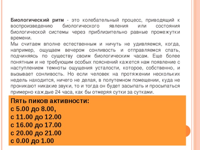 Биологический ритм - это колебательный процесс, приводящий к воспроизведению биологического явления или состояния биологической системы через приблизительно равные промежутки времени. Мы считаем вполне естественным и ничуть не удивляемся, когда, например, ощущаем вечером сонливость и отправляемся спать, подчиняясь по существу своим биологическим часам. Еще более понятным и не требующим особых пояснений кажется нам появление с наступлением темноты ощущения усталости, которое, собственно, и вызывает сонливость. Но если человек на протяжении нескольких недель находится, ничего не делая, в полутемном помещении, куда не проникают никакие звуки, то и тогда он будет засыпать и просыпаться примерно каждые 24 часа, как бы отмеряя сутки за сутками. Пять пиков активности: с 5.00 до 8.00, с 11.00 до 12.00 с 16.00 до 17.00 с 20.00 до 21.00 с 0.00 до 1.00   