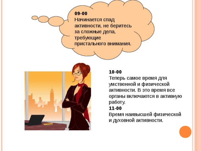 09-00 Начинается спад активности, не беритесь за сложные дела, требующие пристального внимания. 10-00 Теперь самое время для умственной и физической активности. В это время все органы включаются в активную работу. 11-00 Время наивысшей физической и духовной активности. 