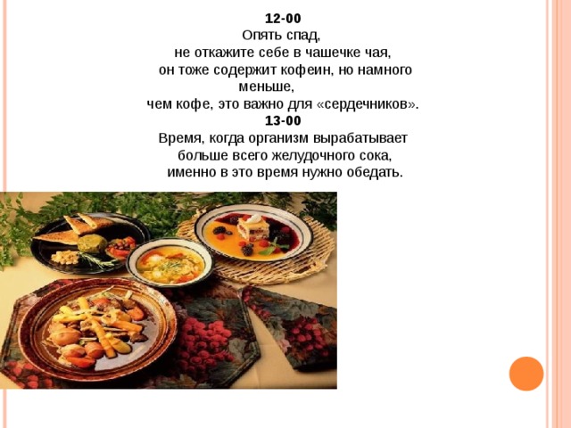 12-00 Опять спад, не откажите себе в чашечке чая,  он тоже содержит кофеин, но намного меньше, чем кофе, это важно для «сердечников». 13-00 Время, когда организм вырабатывает  больше всего желудочного сока,  именно в это время нужно обедать. 