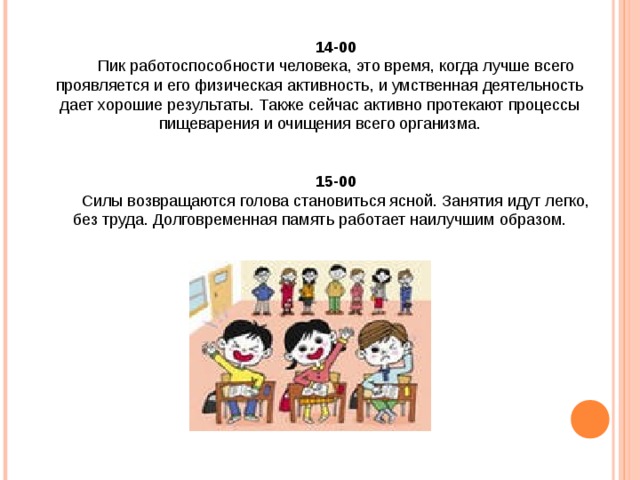 14-00 Пик работоспособности человека, это время, когда лучше всего проявляется и его физическая активность, и умственная деятельность дает хорошие результаты. Также сейчас активно протекают процессы пищеварения и очищения всего организма. 15-00 Силы возвращаются голова становиться ясной. Занятия идут легко, без труда. Долговременная память работает наилучшим образом. 