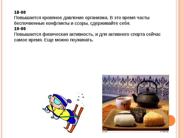 18-00 Повышается кровяное давление организма. В это время часты беспочвенные конфликты и ссоры, сдерживайте себя. 19-00 Повышается физическая активность, и для активного спорта сейчас самое время. Еще можно поужинать. 
