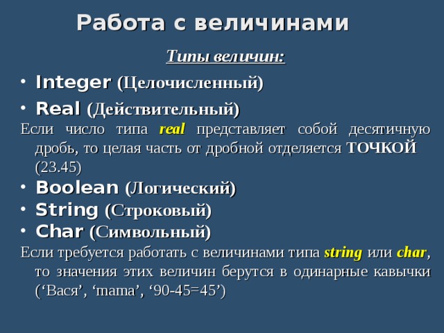 Работа с величинами Типы величин: Integer (Целочисленный)  Real (Действительный) Если число типа real представляет собой десятичную дробь, то целая часть от дробной отделяется ТОЧКОЙ (23.45) Boolean (Логический) String (Строковый) Char (Символьный) Если требуется работать с величинами типа string или char , то значения этих величин берутся в одинарные кавычки (‘Вася’, ‘mama’, ‘90-45=45’) 