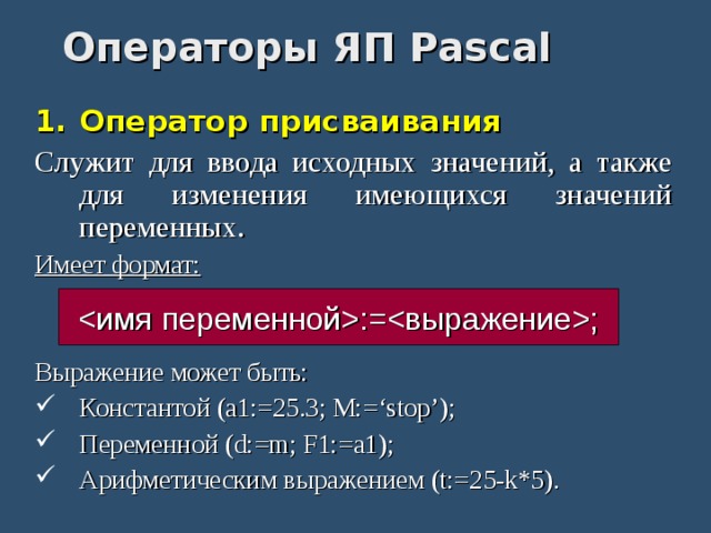 Операторы ЯП Pascal Оператор присваивания Служит для ввода исходных значений, а также для изменения имеющихся значений переменных. Имеет формат: Выражение может быть: Константой (a1:=25.3; M:=‘stop’); Переменной (d:=m; F1:=a1); Арифметическим выражением (t:=25-k*5). :=; 