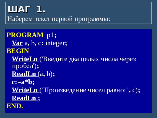 ШАГ 1.  Наберем текст первой программы: PROGRAM p1 ;   Var a ,  b ,  с : integer ;  BEGIN  WriteLn ('Введите два целых числа через пробел') ;   ReadLn (a ,  b) ;   с:=a*b ;   WriteLn (‘Произведение чисел равно: ' , с) ;   ReadLn ; END . 