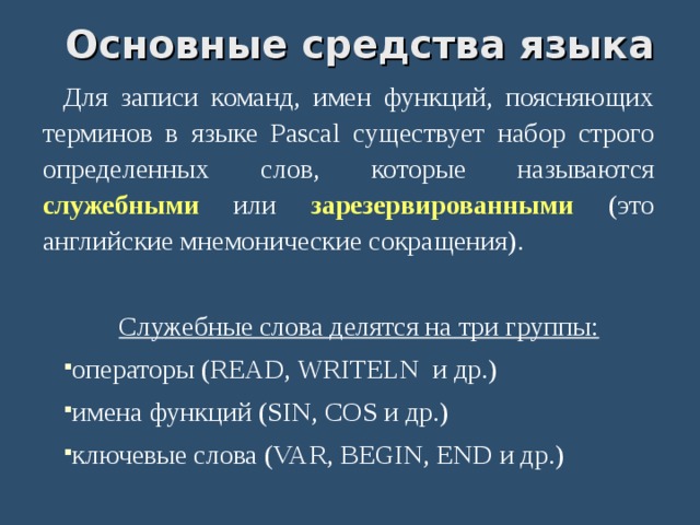  Основные  средства языка Для записи команд, имен функций, поясняющих терминов в языке Pascal существует набор строго определенных слов, которые называются служебными или зарезервированными (это английские мнемонические сокращения). Служебные слова делятся на три группы: операторы (READ, WRITELN и др.)‏ имена функций (SIN, COS и др.)‏ ключевые слова (VAR, BEGIN, END и др.)‏ 