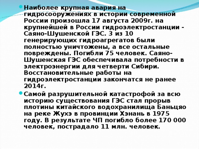 Наиболее крупная авария на гидросооружениях в истории современной России произошла 17 августа 2009г. на крупнейшей в России гидроэлектростанции - Саяно-Шушенской ГЭС. 3 из 10 генерирующих гидроагрегатов были полностью уничтожены, а все остальные повреждены. Погибли 75 человек. Саяно-Шушенская ГЭС обеспечивала потребности в электроэнергии для четверти Сибири. Восстановительные работы на гидроэлектростанции закончатся не ранее 2014г. Самой разрушительной катастрофой за всю историю существования ГЭС стал прорыв плотины китайского водохранилища Баньцяо на реке Жухэ в провинции Хэнань в 1975 году. В результате ЧП погибло более 170 000 человек, пострадало 11 млн. человек.     