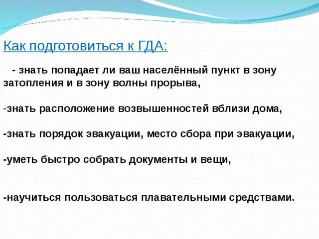Как подготовиться к ГДА:  - знать попадает ли ваш населённый пункт в зону затопления и в зону волны прорыва,  знать расположение возвышенностей вблизи дома,  -знать порядок эвакуации, место сбора при эвакуации,  -уметь быстро собрать документы и вещи,   -научиться пользоваться плавательными средствами.  