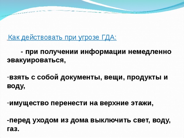  Как действовать при угрозе ГДА:  - при получении информации немедленно эвакуироваться,  взять с собой документы, вещи, продукты и воду,  имущество перенести на верхние этажи,  -перед уходом из дома выключить свет, воду, газ.  -плотно закройте окна и двери  