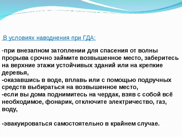  В условиях наводнения при ГДА: при внезапном затоплении для спасения от волны прорыва срочно займите возвышенное место, заберитесь на верхние этажи устойчивых зданий или на крепкие деревья, -оказавшись в воде, вплавь или с помощью подручных средств выбираться на возвышенное место, -если вы дома поднимитесь на чердак, взяв с собой всё необходимое, фонарик, отключите электричество, газ, воду,  -эвакуироваться самостоятельно в крайнем случае. 