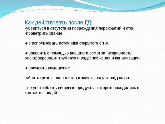 Как действовать после ГД: -убедиться в отсутствии повреждения перекрытий и стен -проветрить здание -не использовать источники открытого огня -проверить с помощью внешнего осмотра исправность электропроводки,труб газо и водоснабжения и канализации -просушить помещение -убрать грязь с пола и стен,откачать воду из подвалов - не употреблять пищевые продукты, которые находились в контакте с водой 