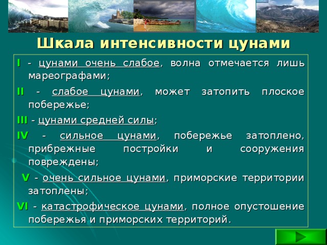  Шкала интенсивности цунами I - цунами очень слабое , волна отмечается лишь мареографами; II - cлабое цунами , может затопить плоское побережье; III  - цунами средней силы ; IV - сильное цунами , побережье затоплено, прибрежные постройки и сооружения повреждены;  V  - очень сильное цунами , приморские территории затоплены; VI - катастрофическое цунами , полное опустошение побережья и приморских территорий. 