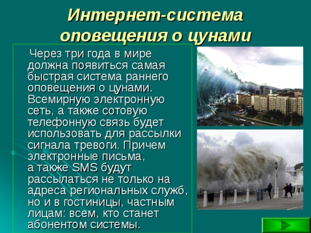 Интернет-система оповещения о цунами  Через три года в мире должна появиться самая быстрая система раннего оповещения о цунами. Всемирную электронную сеть, а также сотовую телефонную связь будет использовать для рассылки сигнала тревоги. Причем электронные письма, а также SMS будут рассылаться не только на адреса региональных служб, но и в гостиницы, частным лицам: всем, кто станет абонентом системы. 
