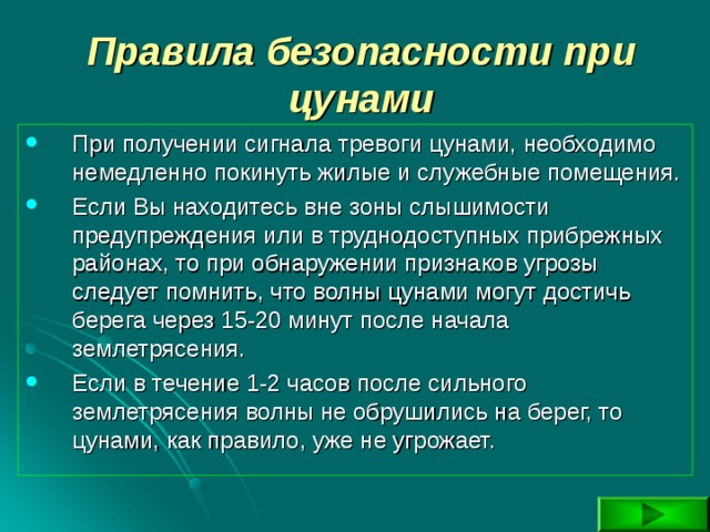Правила безопасности при цунами При получении сигнала тревоги цунами, необходимо немедленно покинуть жилые и служебные помещения. Если Вы находитесь вне зоны слышимости предупреждения или в труднодоступных прибрежных районах, то при обнаружении признаков угрозы следует помнить, что волны цунами могут достичь берега через 15-20 минут после начала землетрясения. Если в течение 1-2 часов после сильного землетрясения волны не обрушились на берег, то цунами, как правило, уже не угрожает. 