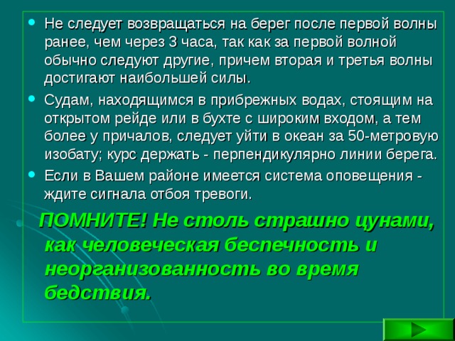 Не следует возвращаться на берег после первой волны ранее, чем через 3 часа, так как за первой волной обычно следуют другие, причем вторая и третья волны достигают наибольшей силы. Судам, находящимся в прибрежных водах, стоящим на открытом рейде или в бухте с широким входом, а тем более у причалов, следует уйти в океан за 50-метровую изобату; курс держать - перпендикулярно линии берега. Если в Вашем районе имеется система оповещения - ждите сигнала отбоя тревоги.  ПОМНИТЕ! Не столь страшно цунами, как человеческая беспечность и неорганизованность во время бедствия. 