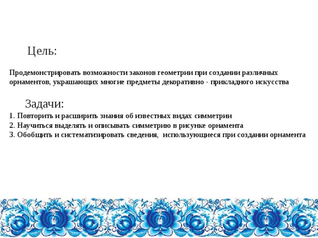    Цель:   Продемонстрировать возможности законов геометрии при создании различных орнаментов, украшающих многие предметы декоративно - прикладного искусства    Задачи:  1. Повторить и расширить знания об известных видах симметрии  2. Научиться выделять и описывать симметрию в рисунке орнамента  3. Обобщить и систематизировать сведения, использующиеся при создании орнамента        