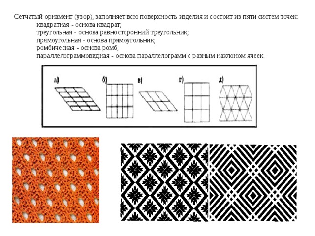 Сетчатый орнамент (узор), заполняет всю поверхность изделия и состоит из пяти систем точек:  квадратная - основа квадрат;  треугольная - основа равносторонний треугольник;  прямоугольная - основа прямоугольник;  ромбическая - основа ромб;  параллелограммовидная - основа параллелограмм с разным наклоном ячеек. 