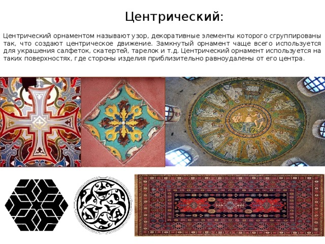    Центрический:  Центрический орнаментом называют узор, декоративные элементы которого сгруппированы так, что создают центрическое движение. Замкнутый орнамент чаще всего используется для украшения салфеток, скатертей, тарелок и т.д. Центрический орнамент используется на таких поверхностях, где стороны изделия приблизительно равноудалены от его центра. 