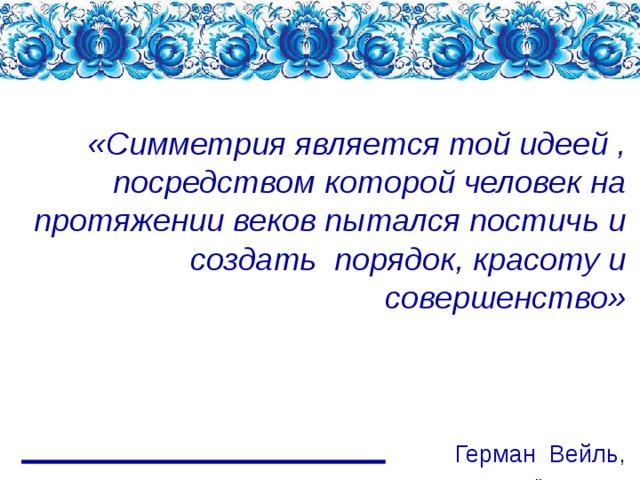         «Симметрия является той идеей , посредством которой человек на протяжении веков пытался постичь и создать порядок, красоту и совершенство»      Герман Вейль,   немецкий математик 
