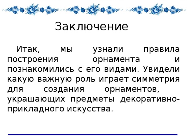 Заключение  Итак, мы узнали правила построения орнамента и познакомились с его видами. Увидели какую важную роль играет симметрия для создания орнаментов, украшающих предметы декоративно- прикладного искусства. 