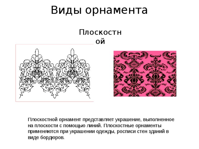 Виды орнамента   Плоскостной Плоскостной орнамент представляет украшение, выполненное на плоскости с помощью линий. Плоскостные орнаменты применяются при украшении одежды, росписи стен зданий в виде бордюров. 