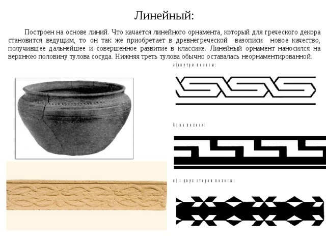Линейный:   Построен на основе линий. Что качается линейного орнамента, который для греческого декора становится ведущим, то он так же приобретает в древнегреческой вазописи новое качество, получившее дальнейшее и совершенное развитие в классике. Линейный орнамент наносился на верхнюю половину тулова сосуда. Нижняя треть тулова обычно оставалась неорнаментированной. 