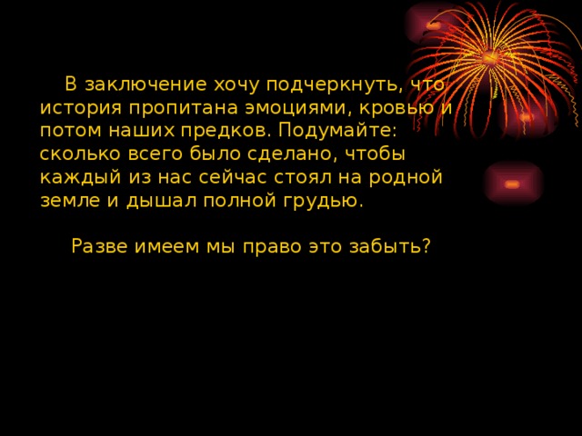  В заключение хочу подчеркнуть, что история пропитана эмоциями, кровью и потом наших предков. Подумайте: сколько всего было сделано, чтобы каждый из нас сейчас стоял на родной земле и дышал полной грудью.  Разве имеем мы право это забыть? 