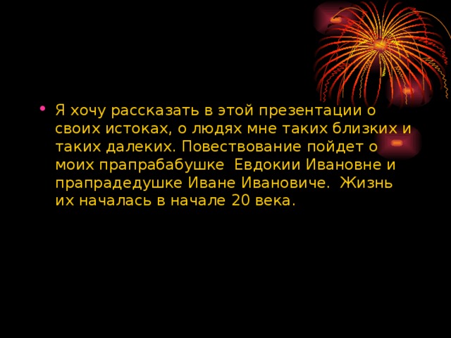 Я хочу рассказать в этой презентации о своих истоках, о людях мне таких близких и таких далеких. Повествование пойдет о моих прапрабабушке Евдокии Ивановне и прапрадедушке Иване Ивановиче. Жизнь их началась в начале 20 века. 
