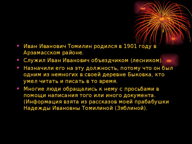 Иван Иванович Томилин родился в 1901 году в Арзамасском районе. Служил Иван Иванович объездчиком (лесником). Назначили его на эту должность, потому что он был одним из немногих в своей деревне Быковка, кто умел читать и писать в то время. Многие люди обращались к нему с просьбами в помощи написания того или иного документа. (Информация взята из рассказов моей прабабушки Надежды Ивановны Томилиной (Зяблиной).  