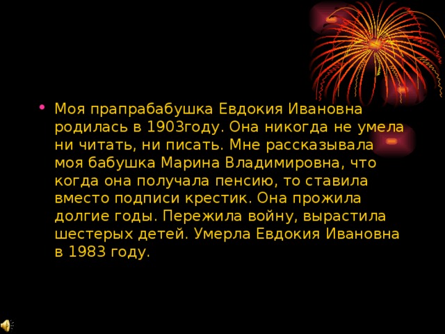 Моя прапрабабушка Евдокия Ивановна родилась в 1903году. Она никогда не умела ни читать, ни писать. Мне рассказывала моя бабушка Марина Владимировна, что когда она получала пенсию, то ставила вместо подписи крестик. Она прожила долгие годы. Пережила войну, вырастила шестерых детей. Умерла Евдокия Ивановна в 1983 году. 